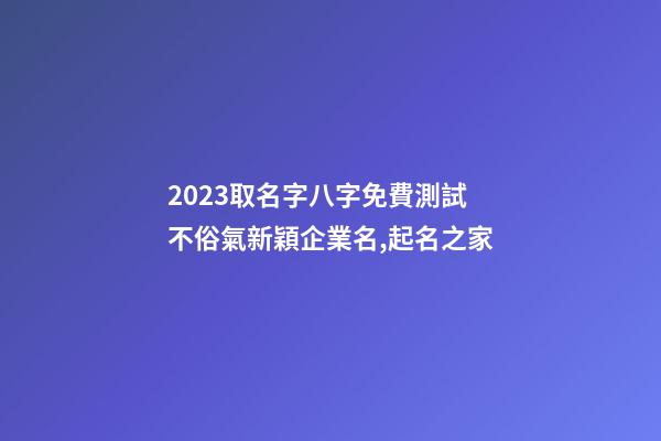 2023取名字八字免費測試 不俗氣新穎企業名,起名之家-第1張-公司起名-玄機派